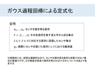 ガウス過程回帰による定式化
※現実的には、空間は連続的なので、センサの置き得る箇所も有限ではない場
合が普通ですが、どの程度の粒度で箇所を考えれば十分かについてはあとで言
及する
𝒙 𝟏, … , 𝒙 𝒏：センサを置き得る箇所
𝑆 ⊆ 𝑉：𝑆 ⊆ 𝑉に対応する箇所に設置したセンサ集合
𝑉 = {𝑙, … , 𝑛}：その各箇所を表す添え字から成る集合
𝒚 𝑺：実際にセンサを置いた箇所𝑆 ⊆ 𝑉における観測量
記号
 