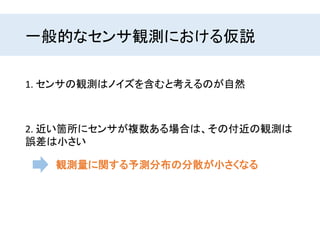 一般的なセンサ観測における仮説
1. センサの観測はノイズを含むと考えるのが自然
2. 近い箇所にセンサが複数ある場合は、その付近の観測は
誤差は小さい
観測量に関する予測分布の分散が小さくなる
 