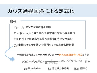 ガウス過程回帰による定式化
不確実性を考慮しての𝒚 𝑺分布が、以下の多次元正規分布に従うとする
𝒙 𝟏, … , 𝒙 𝒏：センサを置き得る箇所
𝑆 ⊆ 𝑉：𝑆 ⊆ 𝑉に対応する箇所に設置したセンサ集合
𝑉 = {𝑙, … , 𝑛}：その各箇所を表す添え字から成る集合
𝒚 𝑺：実際にセンサを置いた箇所𝑆 ⊆ 𝑉における観測量
記号
𝝁 𝑺：平均ベクトル S：分散共分散行列 | S|：行列式
 