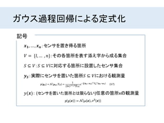 ガウス過程回帰による定式化
𝒙 𝟏, … , 𝒙 𝒏：センサを置き得る箇所
𝑆 ⊆ 𝑉：𝑆 ⊆ 𝑉に対応する箇所に設置したセンサ集合
𝑉 = {𝑙, … , 𝑛}：その各箇所を表す添え字から成る集合
𝒚 𝑺：実際にセンサを置いた箇所𝑆 ⊆ 𝑉における観測量
記号
𝑦(𝒙)： (センサを置いた箇所とは限らない)任意の箇所xの観測量
 