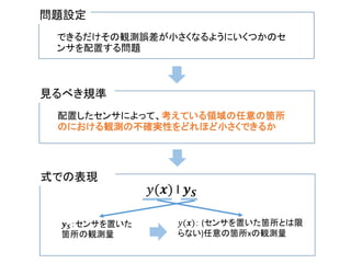 問題設定
できるだけその観測誤差が小さくなるようにいくつかのセ
ンサを配置する問題
見るべき規準
配置したセンサによって、考えている領域の任意の箇所
のにおける観測の不確実性をどれほど小さくできるか
式での表現
𝑦(𝒙) I 𝒚 𝑺
𝒚 𝑺：センサを置いた
箇所の観測量
𝑦(𝒙)： (センサを置いた箇所とは限
らない)任意の箇所xの観測量
 