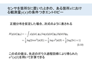 センサを箇所Sに置いたときの、 ある箇所𝑥におけ
る観測量𝑦(𝑥)の条件つきエントロピー
正規分布を仮定した場合、次式のように表される
この式の値は、先述のガウス過程回帰により得られた
𝜎2(𝑥|𝑆)を用いて計算できる
 