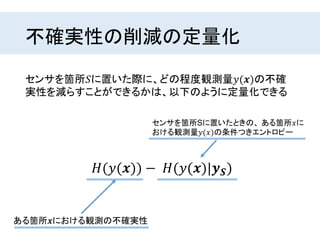 不確実性の削減の定量化
センサを箇所𝑆に置いた際に、どの程度観測量𝑦(𝒙)の不確
実性を減らすことができるかは、以下のように定量化できる
𝐻(𝑦(𝒙)) − 𝐻(𝑦(𝒙)|𝒚 𝑺)
センサを箇所Sに置いたときの、 ある箇所𝑥に
おける観測量𝑦(𝑥)の条件つきエントロピー
ある箇所𝒙における観測の不確実性
 