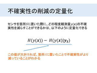 不確実性の削減の定量化
センサを箇所𝑆に置いた際に、どの程度観測量𝑦(𝒙)の不確
実性を減らすことができるかは、以下のように定量化できる
𝐻(𝑦(𝒙)) − 𝐻(𝑦(𝒙)|𝒚 𝑺)
この値が大きければ、箇所𝑆に置いたことで不確実性がより
減っていることがわかる
 