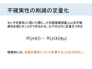 不確実性の削減の定量化
センサを箇所𝑆に置いた際に、どの程度観測量𝑦(𝒙)の不確
実性を減らすことができるかは、以下のように定量化できる
𝐻(𝑦(𝒙)) − 𝐻(𝑦(𝒙)|𝒚 𝑺)
現実的には、任意の箇所について計算することはできない。
 