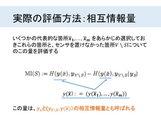実際の評価方法：相互情報量
いくつかの代表的な箇所 𝒙 𝟏,…, 𝒙 𝒎 をあらかじめ選択してお
きこれらの箇所と、センサを置けなかった箇所𝑉 ∖ 𝑆について
のこの量を評価する
この量は、𝒚 𝒔と(𝒚 𝑽∖𝑺, 𝐲( 𝒙)）の相互情報量とも呼ばれる
𝑦( 𝒙）： = (𝑦( 𝒙 𝟏), … , 𝑦( 𝒙 𝒎))
 