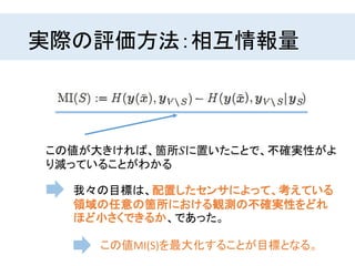 実際の評価方法：相互情報量
この値が大きければ、箇所𝑆に置いたことで、不確実性がよ
り減っていることがわかる
我々の目標は、配置したセンサによって、考えている
領域の任意の箇所における観測の不確実性をどれ
ほど小さくできるか、であった。
この値MI(S)を最大化することが目標となる。
 