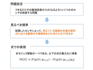 問題設定
できるだけその観測誤差が小さくなるようにいくつかのセ
ンサを配置する問題
見るべき規準
配置したセンサによって、考えている領域の任意の箇所
のにおける観測の不確実性をどれほど小さくできるか
式での表現
劣モジュラ関数の一つである、以下の式の最大化に帰着
 