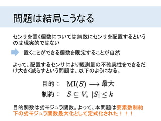問題は結局こうなる
センサを置く個数については無数にセンサを配置するという
のは現実的ではない
目的関数は劣モジュラ関数。よって、本問題は要素数制約
下の劣モジュラ関数最大化として定式化された！！！
よって、配置するセンサにより観測量の不確実性をできるだ
け大きく減らすという問題は、以下のようになる。
置くことができる個数を限定することが自然
 