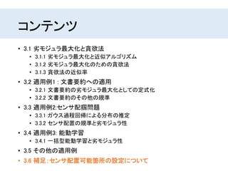 コンテンツ
• 3.1 劣モジュラ最大化と貪欲法
• 3.1.1 劣モジュラ最大化と近似アルゴリズム
• 3.1.2 劣モジュラ最大化のための貪欲法
• 3.1.3 貪欲法の近似率
• 3.2 適用例1 : 文書要約への適用
• 3.2.1 文書要約の劣モジュラ最大化としての定式化
• 3.2.2 文書要約のその他の規準
• 3.3 適用例2:センサ配掴問題
• 3.3.1 ガウス過程回帰による分布の推定
• 3.3.2 センサ配置の規準と劣モジュラ性
• 3.4 適用例3: 能動学習
• 3.4.1 一括型能動学習と劣モジュラ性
• 3.5 その他の適用例
• 3.6 補足：センサ配置可能箇所の設定について
 