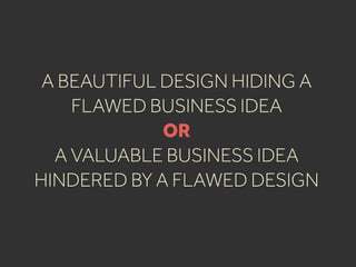 A BEAUTIFUL DESIGN HIDING A
FLAWED BUSINESS IDEA
OR
A VALUABLE BUSINESS IDEA
HINDERED BY A FLAWED DESIGN
