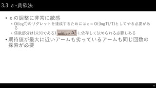 3.3 ε-貪欲法
• εの調整に非常に敏感
• O(logT)のリグレットを達成するためにはε= O((logT)/T)としてやる必要があ
る
• 係数部分は(未知である) に依存して決められる必要もある
• 期待値が最大に近いアームも劣っているアームも同じ回数の
探索が必要
11
 