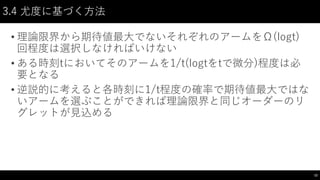 3.4 尤度に基づく方法
• 理論限界から期待値最大でないそれぞれのアームをΩ(logt)
回程度は選択しなければいけない
• ある時刻tにおいてそのアームを1/t(logtをtで微分)程度は必
要となる
• 逆説的に考えると各時刻に1/t程度の確率で期待値最大ではな
いアームを選ぶことができれば理論限界と同じオーダーのリ
グレットが見込める
12
 