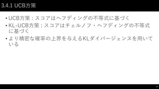 3.4.1 UCB方策
• UCB方策 : スコアはヘフディングの不等式に基づく
• KL-UCB方策 : スコアはチェルノフ・ヘフディングの不等式
に基づく
• より精密な確率の上界を与えるKLダイバージェンスを用いて
いる
17
 