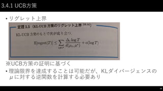 3.4.1 UCB方策
• リグレット上界
※UCB方策の証明に基づく
• 理論限界を達成することは可能だが、KLダイバージェンスの
μに対する逆関数を計算する必要あり
18
 