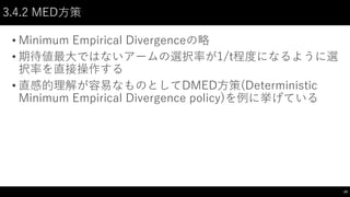 3.4.2 MED方策
• Minimum Empirical Divergenceの略
• 期待値最大ではないアームの選択率が1/t程度になるように選
択率を直接操作する
• 直感的理解が容易なものとしてDMED方策(Deterministic
Minimum Empirical Divergence policy)を例に挙げている
19
 