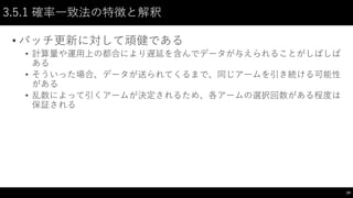 3.5.1 確率一致法の特徴と解釈
• バッチ更新に対して頑健である
• 計算量や運用上の都合により遅延を含んでデータが与えられることがしばしば
ある
• そういった場合、データが送られてくるまで、同じアームを引き続ける可能性
がある
• 乱数によって引くアームが決定されるため、各アームの選択回数がある程度は
保証される
24
 