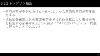 3.5.2 トンプソン抽出
• 事前分布が不明ならばα=β=1といった無情報事前分布を仮
定する
• 指数型分布族以外の確率モデルでは近似計算により事後分布
を推定する必要がある(この部分についてはバンディット問題
に限ったことではない)
27
 