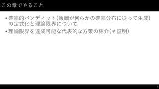 この章でやること
• 確率的バンディット(報酬が何らかの確率分布に従って生成)
の定式化と理論限界について
• 理論限界を達成可能な代表的な方策の紹介(≠証明)
3
 