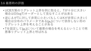 3.6 最悪時の評価
• UCB方策のリグレット上界を例に取ると、Tが十分に大きい
場合はO(logT)オーダーとして見なすことが出来る
• 逆にΔがTに対して非常に小さい(もしくはKが非常に大きい)
場合は分布のパラメータである{𝜇𝑖}について依存しない形の
リグレット上界を考えることがある
• Tを固定して{𝜇𝑖}について最悪の場合を考えるということで再
悪事リグレット上界と呼ばれる
30
 