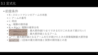 3.1 定式化
• 前提条件
• K : スロットマシンのアームの本数
• i : アームの番号
• t : 時刻
• 𝜇𝑖 : 報酬の期待値
• P𝑖 = 𝑃(𝜇𝑖) : 報酬の確率分布
• : 最大期待値(つまりできるだけこれをあて続けたい)
• : 最大期待値となるアーム
• μ* T : 最大期待値となるアームを引き続けたときの累積報酬最大期待値
• : 1回毎の最大期待値と実際の期待値との差
4
 