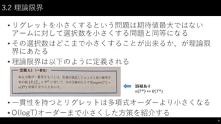 3.2 理論限界
• リグレットを小さくするという問題は期待値最大ではない
アームに対して選択数を小さくする問題と同等になる
• その選択数はどこまで小さくすることが出来るか、が理論限
界にあたる
• 理論限界は以下のように定義される
• 一貫性を持つとリグレットは多項式オーダーより小さくなる
• O(logT)オーダーまで小さくした方策を紹介する
6
誤植あり
𝑜 𝑇 𝑎
=> 𝑂(𝑇 𝑎
)
 