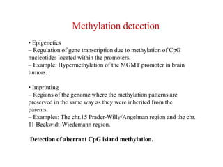 Methylation detection
• Epigenetics
– Regulation of gene transcription due to methylation of CpG
nucleotides located within the promoters.
– Example: Hypermethylation of the MGMT promoter in brain
tumors.
• Imprinting
– Regions of the genome where the methylation patterns are
preserved in the same way as they were inherited from the
parents.
– Examples: The chr.15 Prader-Willy/Angelman region and the chr.
11 Beckwidt-Wiedemann region.
Detection of aberrant CpG island methylation.
 