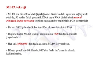 MLPA tekniği
• MLPA tek bir nüklotid değişikliği olan dizilerin dahi ayrımını sağlayacak
şekilde, 50 kadar farklı genomik DNA veya RNA dizisindeki normal
olmayan kopya sayısının tespitini sağlayan bir multipleks PCR yöntemidir.
• İlk kez 2002 yılında (Schouten JP et al. Nucleic Acids Res).
• Bugüne kadar MLPA tekniği kullanılarak 750’den fazla makale
yayınlandı.
• Her yıl 1,000,000’ dan fazla çalışma MLPA ile yapılıyor.
• Dünya genelinde 80 ülkede, 800’den fazla lab’da rutin olarak
kullanılmakta.
 