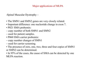 -Spinal Muscular Dystrophy –
• The SMN1 and SMN2 genes are very closely related.
• Important difference: one nucleotide change in exon 7.
• P021 SMA probemix:
– copy number of both SMN1 and SMN2
– used for patient samples.
• P060 SMA carrier probemix:
– copy number changes of SMN1
– used for carrier screening.
• The presence of zero, one, two, three and four copies of SMN1
or SMN2 can be determined.
• In 95% of the cases, the cause of SMA can be detected by one
MLPA reaction.
Major applications of MLPA
 