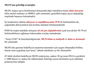 MLPA’nın getirdiği avantajlar
MLPA, kopya sayısı belirlenmesi konusunda diğer tekniklere karşın daha hassastır.
(Dizi analizi (sekans) ve DHPLC gibi yöntemler, genellikle kopya sayısı değişikliği
tespitinde başarısız kalmaktadır)
İyi karakterize edilmiş delesyon ve amplifikasyonlar PCR ile belirlenebilse de,
çoğunlukla delesyonların tam kırılma noktaları bilinmemektedir.
FISH ile tespiti mümkün olmayan sık tek gen değişiklerinin (çok kısa diziler 50-70 nt)
belirlenebilmesi sağlaması bakımından avantaj sunmaktadır.
“Array CGH” ile karşılaştırdığımızda, MLPA daha az maliyetli ve daha az karmaşık
bir yöntemdir.
MLPA tüm genomu hedefleyen araştırma taramaları için uygun olmamakla birlikte,
birçok rutin uygulama için“array” tabanlı tekniklere iyi bir alternatiftir.
45 farklı dizilimi hedefleyen MLPA reaksiyonu, sadece 20 ng insan DNA’sı gerektirir
(~3000 hücre) ve sadece bir nükleotitteki farklılığı içeren dizilimleri ayırt edebilme
potansiyeline sahiptir.
 