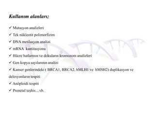 Kullanım alanları;
 Mutasyon analizleri
 Tek nükleotit polimorfizim
 DNA metilasyon analizi
 mRNA kantitasyonu
 Hücre hatlarının ve dokuların kromozom analizleri
 Gen kopya sayılarının analizi
 Kanser genlerindeki ( BRCA1, BRCA2, hMLH1 ve hMSH2) duplikasyon ve
delesyonların tespiti
 Anöploidi tespiti
 Prenetal teşhis…vb.
 