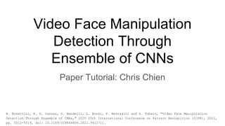 Video Face Manipulation
Detection Through
Ensemble of CNNs
Paper Tutorial: Chris Chien
N. Bonettini, E. D. Cannas, S. Mandelli, L. Bondi, P. Bestagini and S. Tubaro, "Video Face Manipulation
Detection Through Ensemble of CNNs," 2020 25th International Conference on Pattern Recognition (ICPR), 2021,
pp. 5012-5019, doi: 10.1109/ICPR48806.2021.9412711.
 