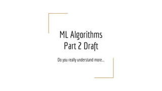 ML Algorithms
Part 2 Draft
Do you really understand more...
 