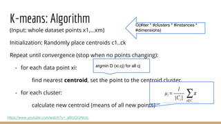 K-means: Algorithm
(Input: whole dataset points x1,...xm)
Initialization: Randomly place centroids c1..ck
Repeat until convergence (stop when no points changing):
- for each data point xi:
find nearest centroid, set the point to the centroid cluster
- for each cluster:
calculate new centroid (means of all new points)
https://www.youtube.com/watch?v=_aWzGGNrcic
argmin D (xi,cj) for all cj
O(#iter * #clusters * #instances *
#dimensions)
 