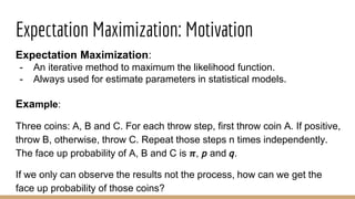 Expectation Maximization: Motivation
Expectation Maximization:
- An iterative method to maximum the likelihood function.
- Always used for estimate parameters in statistical models.
Example:
Three coins: A, B and C. For each throw step, first throw coin A. If positive,
throw B, otherwise, throw C. Repeat those steps n times independently.
The face up probability of A, B and C is 𝝅, 𝘱 and 𝘲.
If we only can observe the results not the process, how can we get the
face up probability of those coins?
 