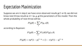 Expectation Maximization
Suppose we are in step i, we have once observed results y (1 or 0). we did not
know next throw results z. 𝛳 = ( 𝝅, 𝘱, 𝘲) the parameters of the model. Then the
whole probability of next throw will be:
according to Bayesian:
 