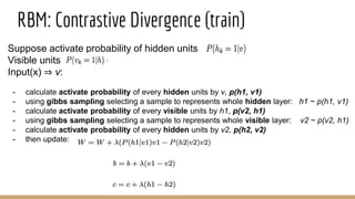 Suppose activate probability of hidden units
Visible units
Input(x) ⇒ v:
- calculate activate probability of every hidden units by v, p(h1, v1)
- using gibbs sampling selecting a sample to represents whole hidden layer: h1 ~ p(h1, v1)
- calculate activate probability of every visible units by h1, p(v2, h1)
- using gibbs sampling selecting a sample to represents whole visible layer: v2 ~ p(v2, h1)
- calculate activate probability of every hidden units by v2, p(h2, v2)
- then update:
RBM: Contrastive Divergence (train)
 
