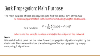 Back Propagation: Main Purpose
The main purpose of back propagation is to find the partial derivatives ∂C/∂
w means all parameters in the network including weights and biases.
Cost function:
where n is the sample number and a(x) is the output of the network
Note:
It is useful to first point out the naive forward propagation algorithm implied by the
chain rule. Then we can find out the advantages of back propagation by simply
comparing 2 algorithms.
 