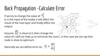 Back Propagation -Calculate Error
If we try to change the value of
(z is the input of the node), it will affect the
result of the next layer and finally affect the
output.
Assume is close to 0, then change the
value of z will not help us to minimize the cost C, in this case we can say that
node is close to optimum.
Naturally we can define error as:
 
