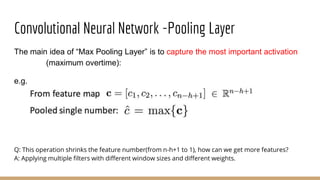 Convolutional Neural Network -Pooling Layer
The main idea of “Max Pooling Layer” is to capture the most important activation
(maximum overtime):
e.g.
Q: This operation shrinks the feature number(from n-h+1 to 1), how can we get more features?
A: Applying multiple filters with different window sizes and different weights.
 