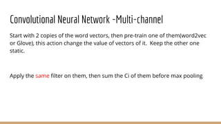 Convolutional Neural Network -Multi-channel
Start with 2 copies of the word vectors, then pre-train one of them(word2vec
or Glove), this action change the value of vectors of it. Keep the other one
static.
Apply the same filter on them, then sum the Ci of them before max pooling
 