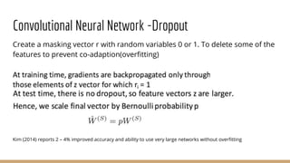 Convolutional Neural Network -Dropout
Create a masking vector r with random variables 0 or 1. To delete some of the
features to prevent co-adaption(overfitting)
Kim (2014) reports 2 – 4% improved accuracy and ability to use very large networks without overfitting
 