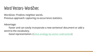 Word Vectors-Word2vec
Word2vec: Predicts neighbor words.
Previous approach: capturing co-occurrence statistics.
Advantage:
Faster and can easily incorporate a new sentence/ document or add a
word to the vocabulary.
Good representation. (Solve analogy by vector subtraction)
 