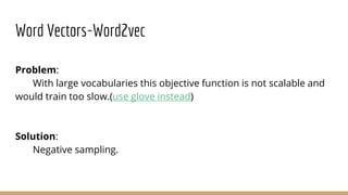 Word Vectors-Word2vec
Problem:
With large vocabularies this objective function is not scalable and
would train too slow.(use glove instead)
Solution:
Negative sampling.
 