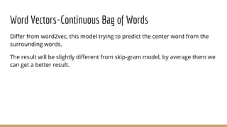 Word Vectors-Continuous Bag of Words
Differ from word2vec, this model trying to predict the center word from the
surrounding words.
The result will be slightly different from skip-gram model, by average them we
can get a better result.
 