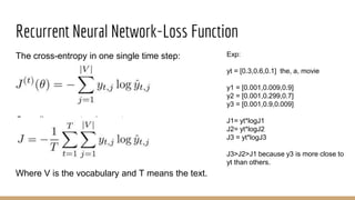 Recurrent Neural Network-Loss Function
The cross-entropy in one single time step:
Overall cross-entrophy cost:
Where V is the vocabulary and T means the text.
Exp:
yt = [0.3,0.6,0.1] the, a, movie
y1 = [0.001,0.009,0.9]
y2 = [0.001,0.299,0.7]
y3 = [0.001,0.9,0.009]
J1= yt*logJ1
J2= yt*logJ2
J3 = yt*logJ3
J3>J2>J1 because y3 is more close to
yt than others.
 