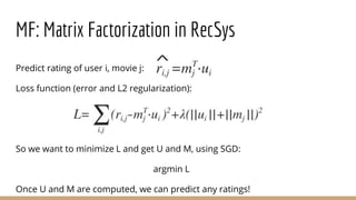 MF: Matrix Factorization in RecSys
Predict rating of user i, movie j:
Loss function (error and L2 regularization):
So we want to minimize L and get U and M, using SGD:
argmin L
Once U and M are computed, we can predict any ratings!
 