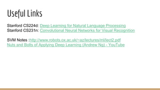 Useful Links
Stanford CS224d: Deep Learning for Natural Language Processing
Stanford CS231n: Convolutional Neural Networks for Visual Recognition
SVM Notes :http://www.robots.ox.ac.uk/~az/lectures/ml/lect2.pdf
Nuts and Bolts of Applying Deep Learning (Andrew Ng) - YouTube
 