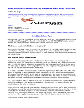 mlp etf, master limited partnership etf, mlp management, alerian mlp etf – Alerian MLP

Author : Jim Knight

The Alerian MLP ETF (NYSE: AMLP) delivers exposure to the Alerian MLP Infrastructure Index (AMZI), giving investors a
means of tracking the overall performance of the United States energy infrastructure Master Limited Partnership asset
class.




Address :
Standard Mail,ALPS ETF
P.O. Box 1107,Denver, CO 80201
Phone no :877.398.8461

=========================================================

                                           How Stock Indexes Work

If there’s one thing that captures the mood of a nation, it’s the stock market index. When the Dow
Jones Industrial Average (“Dow Jones”) or Standard & Poor’s 500 (“S&P 500”) falls, the collective
mood of the nation goes down; when it rises, national mood rises with it.

What makes stock market indexes so important?

Stock market indexes are used to measure the performance of the stock markets, and in this way
are indicators of the economic health of the nation. They can be used as benchmarks for
comparing the performances of individual stocks or even portfolios, both of individuals and entities
like mutual funds.

How do stock market indexes work?

Stock market indexes consider some select stocks in the markets when coming up with a
consolidated value, and the basis of this selection can be size, industry, etc. There are two major
ways in which this value is calculated – price weighing and value weighing. This gives rise to the
two main types of indexes – price weighted index and value weighted index, of which Dow Jones
and the S&P 500 are prime examples, respectively.

In an index, each of the constituent stocks contributes a percentage of the total value. This is its
weight in the index. In a price-weighted index, the price of the stock is the only determinant of
this weight. Therefore, a highly-priced stock of a small company can have a larger weight than a
lower-priced stock of a large company. In such a situation, price movement of even a single stock
will heavily influence the value of the index even though the dollar shift is less significant.

For a value weighted index, it is the market value of all the stock or its market capitalization that
determines its weight. Thus, a relatively small shift in the stock price of a large company will
heavily influence the value of the index.

While traditional value weighted indexes have considered all outstanding shares when determining
market value, some of the recent ones consider only the floating shares, that is, the shares in the
hands of public investors as opposed to company officers, directors, or controlling-interest
investors. The reason behind this distinction is that only floating shares are available for trading,
and such an index may be more representative from the individual investor’s point of view.

Which are the popular stock market indexes?
 