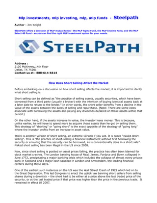 Mlp investments, mlp investing, mlp, mlp funds -                               Steelpath
Author : Jim Knight

SteelPath offers a selection of MLP mutual funds - the MLP Alpha Fund, the MLP Income Fund, and the MLP
Select 40 Fund - so you can find the right MLP investment option for your needs.




Address :
2100 McKinney,14th Floor
Dallas, TX 75201
Contact us at : 888-614-6614


                            How Does Short Selling Affect the Market

Before embarking on a discussion on how short selling affects the market, it is important to clarify
what short selling is.

Short selling can be defined as “the practice of selling assets, usually securities, which have been
borrowed from a third party (usually a broker) with the intention of buying identical assets back at
a later date to return to the lender.” In other words, the short seller benefits from a decline in the
value of the assets between the dates of selling and repurchase. (Note: There are some costs
associate with borrowing the assets and paying any dividends declared on those assets within that
period.)

On the other hand, if the assets increase in value, the investor loses money. This is because,
unlike earlier, he will have to spend more to acquire those assets than he got by selling them.
This strategy of “shorting” or “going short” is the exact opposite of the strategy of “going long”
where the investor profits from an increase in asset value.

There is another version of short selling, an extreme version if you will. It is called “naked short
selling”. This is “the practice of short-selling a financial instrument without first borrowing the
security or ensuring that the security can be borrowed, as is conventionally done in a short sale”.
Naked short selling has been illegal in the US since 2008.

Now, since short selling is posited on asset prices falling, the practice has often been blamed for
stock market crashes. The London banking house of Neal, James, Fordyce and Down collapsed in
June 1772, precipitating a major banking crisis which included the collapse of almost every private
bank in Scotland and a major cash squeeze in London and Amsterdam, the leading financial
centers during those days.

One of the earliest such instances on the US was the Wall Street Crash of 1929 which led on to
the Great Depression. This led Congress to enact the uptick law banning short sellers from selling
shares during a downtick – the short had to be either at a price above the last traded price of the
security, or at the last traded price if that price was higher than the price in the previous trade. It
remained in effect till 2007.
 